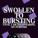SWOLLEN TO BURSTING UNTIL I AM DISAPPEARING ON PURPOSE